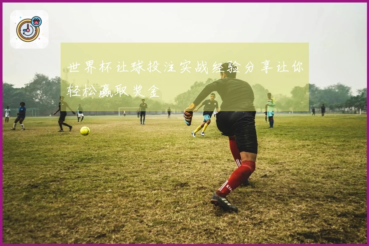 世界杯让球投注实战经验分享让你轻松赢取奖金