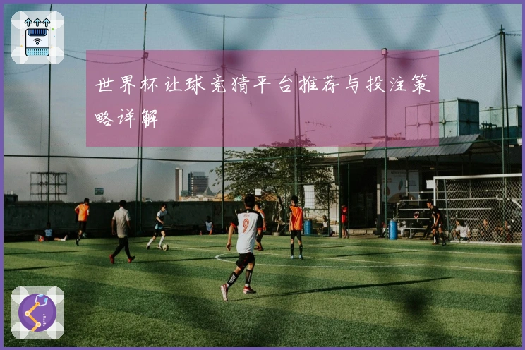 世界杯让球竞猜平台推荐与投注策略详解