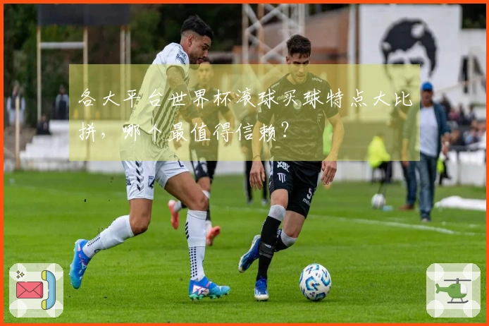 各大平台世界杯滚球买球特点大比拼，哪个最值得信赖？